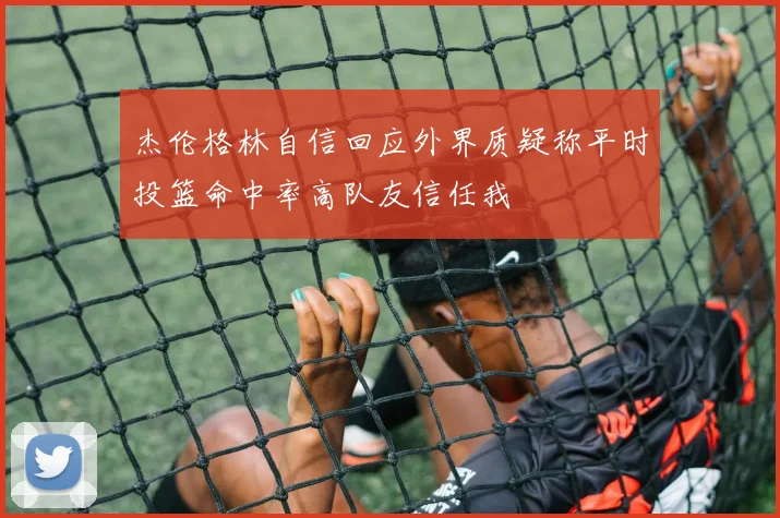 杰伦格林自信回应外界质疑称平时投篮命中率高队友信任我