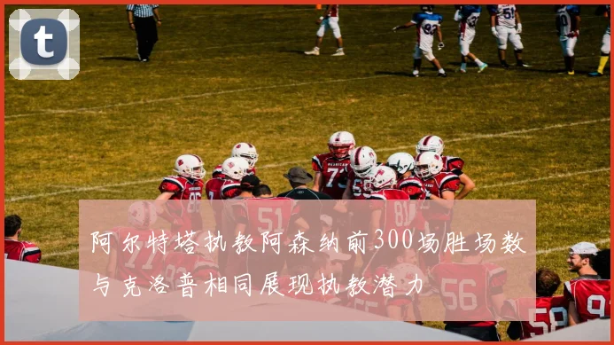 阿尔特塔执教阿森纳前300场胜场数与克洛普相同展现执教潜力