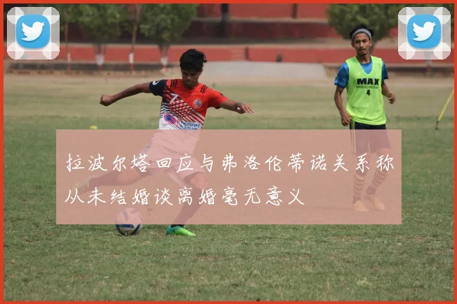 拉波尔塔回应与弗洛伦蒂诺关系称从未结婚谈离婚毫无意义