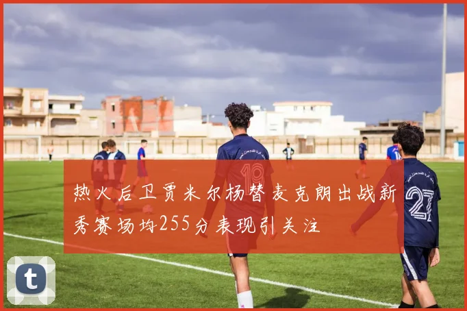 热火后卫贾米尔杨替麦克朗出战新秀赛场均255分表现引关注