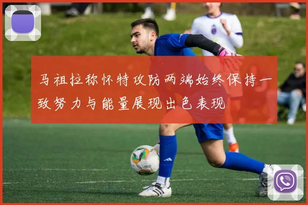 马祖拉称怀特攻防两端始终保持一致努力与能量展现出色表现