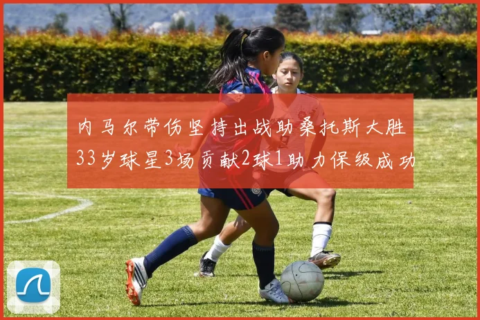 内马尔带伤坚持出战助桑托斯大胜33岁球星3场贡献2球1助力保级成功