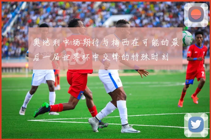 奥地利中场期待与梅西在可能的最后一届世界杯中交锋的特殊时刻