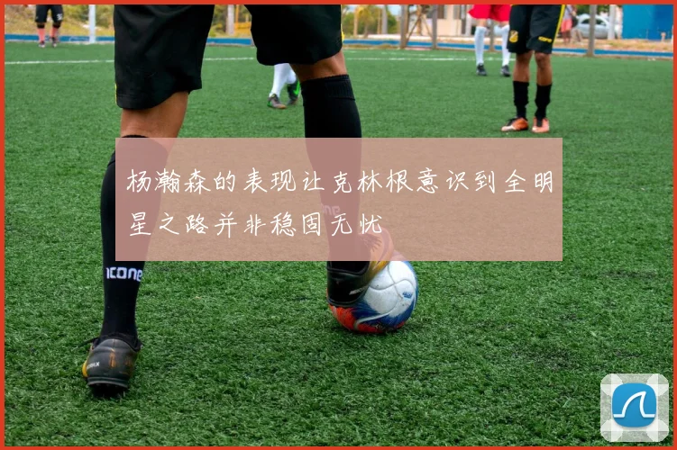 杨瀚森的表现让克林根意识到全明星之路并非稳固无忧