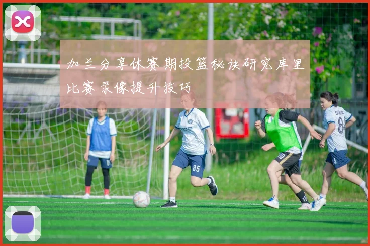 加兰分享休赛期投篮秘诀研究库里比赛录像提升技巧