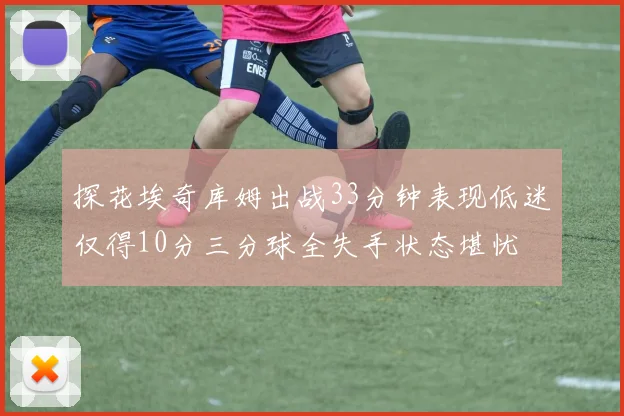 探花埃奇库姆出战33分钟表现低迷仅得10分三分球全失手状态堪忧