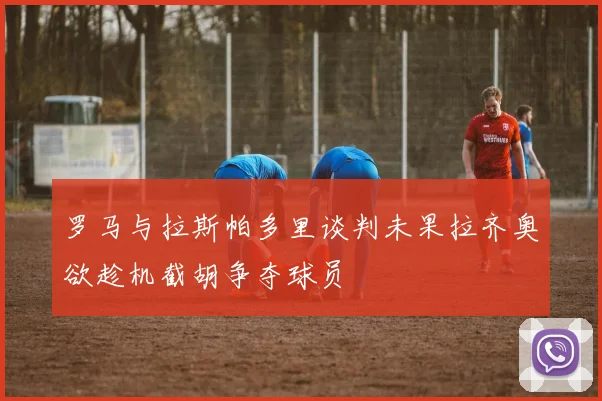 罗马与拉斯帕多里谈判未果拉齐奥欲趁机截胡争夺球员