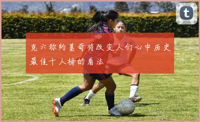 克六称约基奇将改变人们心中历史最佳十人榜的看法