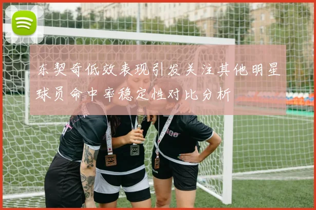东契奇低效表现引发关注其他明星球员命中率稳定性对比分析