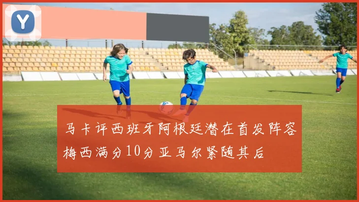 马卡评西班牙阿根廷潜在首发阵容梅西满分10分亚马尔紧随其后