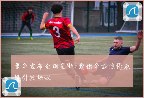 萧华宣布全明星MVP爱德华兹惊愕表情引发热议