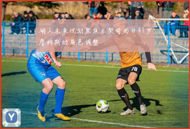 湖人未来规划聚焦东契奇而非41岁詹姆斯的角色调整