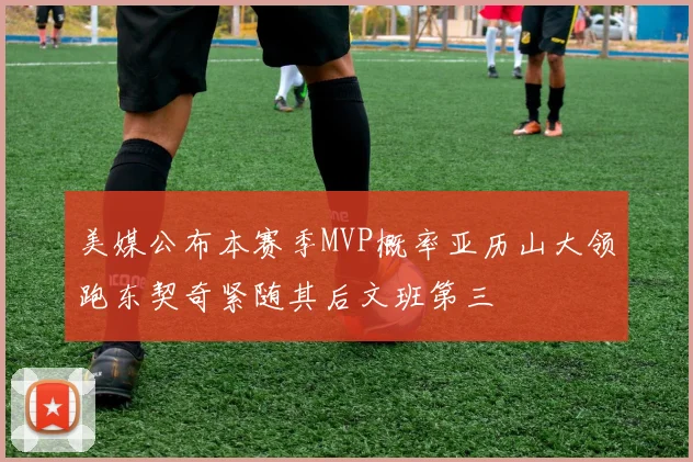 美媒公布本赛季MVP概率亚历山大领跑东契奇紧随其后文班第三