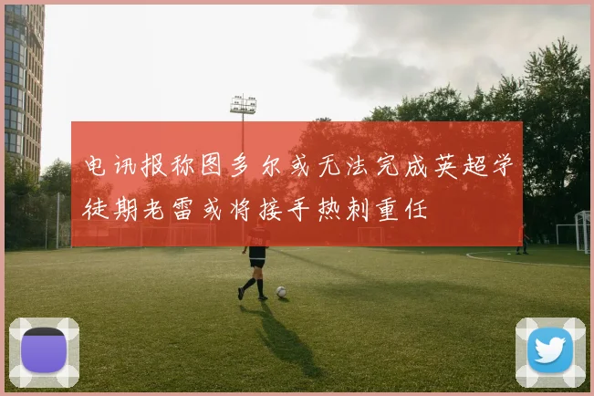电讯报称图多尔或无法完成英超学徒期老雷或将接手热刺重任