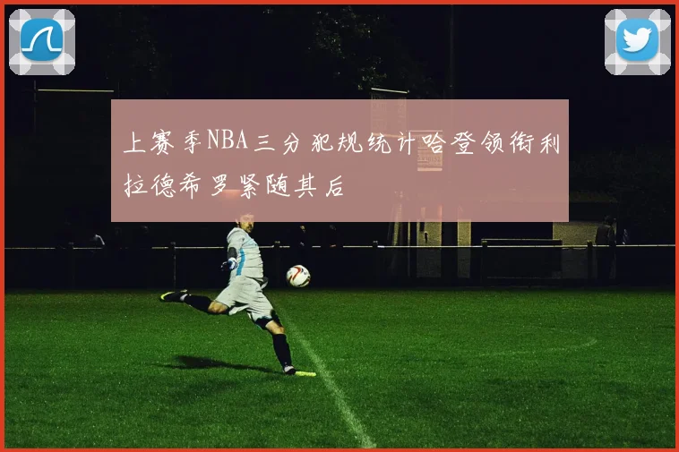 上赛季NBA三分犯规统计哈登领衔利拉德希罗紧随其后