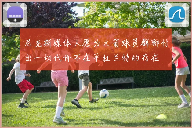 尼克斯媒体人愿为火箭球员群聊付出一切代价不在乎杜兰特的存在