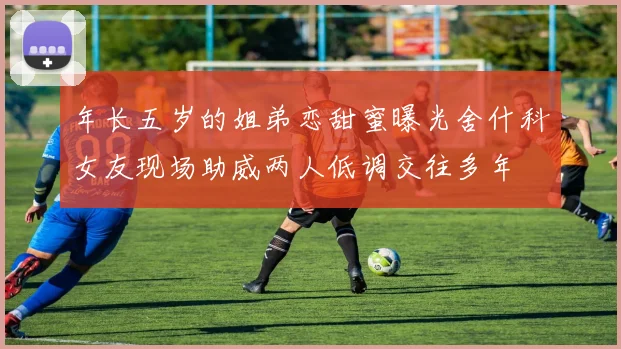 年长五岁的姐弟恋甜蜜曝光舍什科女友现场助威两人低调交往多年