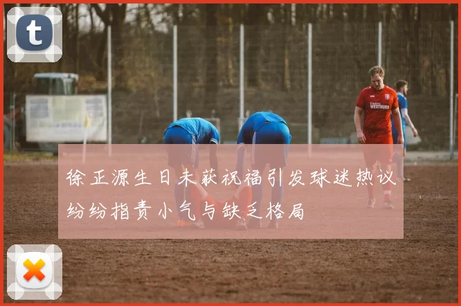 徐正源生日未获祝福引发球迷热议纷纷指责小气与缺乏格局