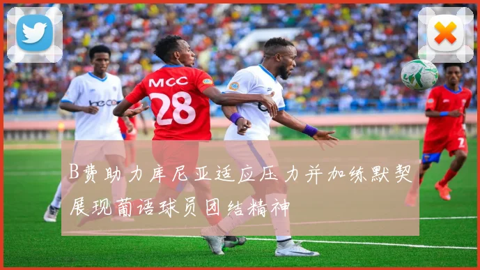 B费助力库尼亚适应压力并加练默契展现葡语球员团结精神