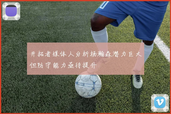 开拓者媒体人分析杨瀚森潜力巨大但防守能力亟待提升