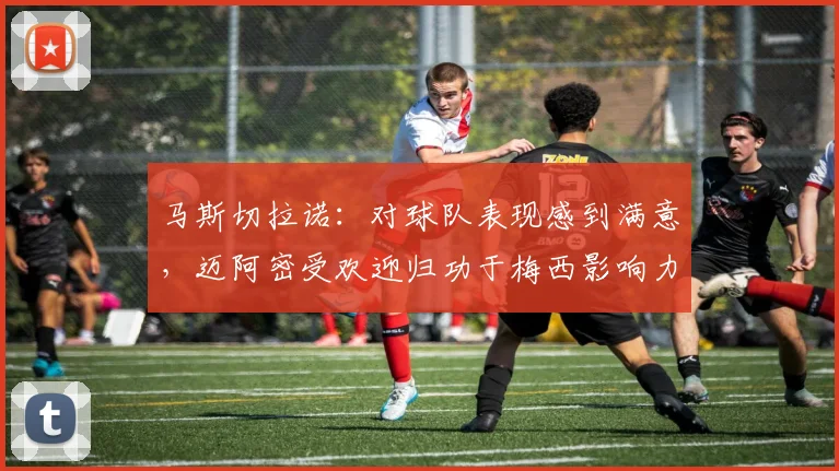 马斯切拉诺：对球队表现感到满意，迈阿密受欢迎归功于梅西影响力