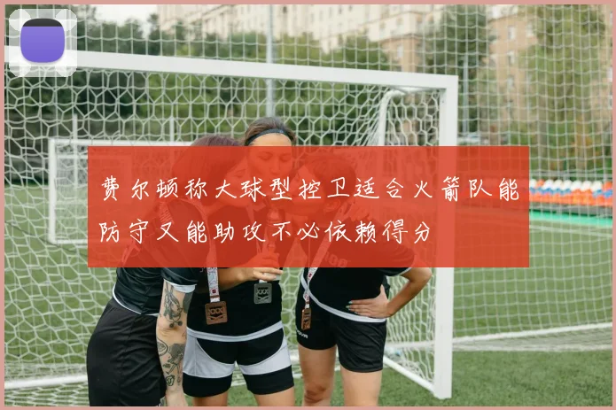 费尔顿称大球型控卫适合火箭队能防守又能助攻不必依赖得分