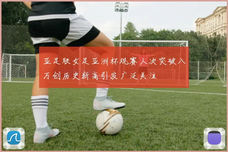 亚足联女足亚洲杯观赛人次突破八万创历史新高引发广泛关注