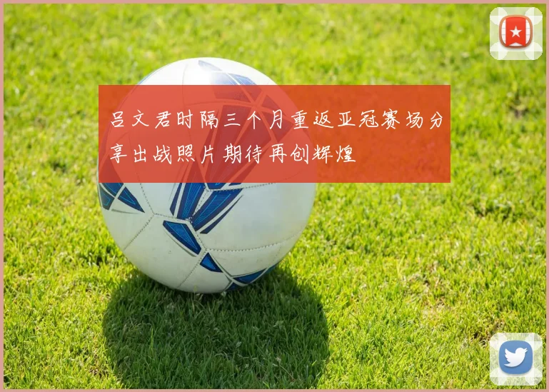 吕文君时隔三个月重返亚冠赛场分享出战照片期待再创辉煌