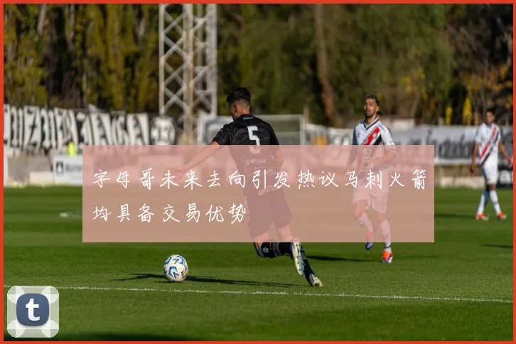 字母哥未来去向引发热议马刺火箭均具备交易优势