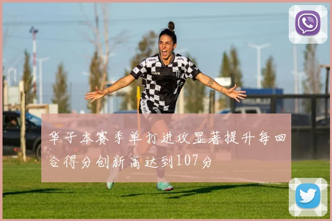 华子本赛季单打进攻显著提升每回合得分创新高达到107分