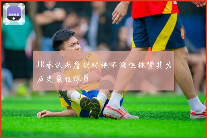 JR承认老詹仍对他不满但称赞其为历史最佳球员
