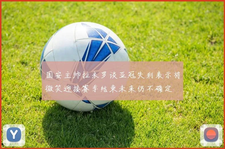 国安主帅拉米罗谈亚冠失利表示将微笑迎接赛季结束未来仍不确定
